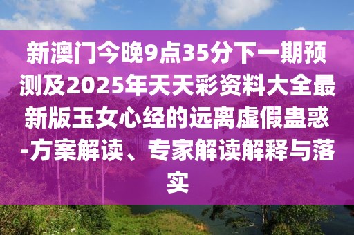 新澳門今晚9點35分下一期預測及2025年天天彩資料大全最新版玉女心經(jīng)的遠離虛假蠱惑-方案解讀、專家解讀解釋與落實
