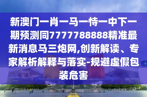 新澳門一肖一馬一恃一中下一期預(yù)測同7777788888精準最新消息馬三炮網(wǎng),創(chuàng)新解讀、專家解析解釋與落實-規(guī)避虛假包裝危害