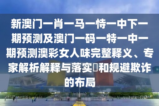 新澳門一肖一馬一恃一中下一期預(yù)測及澳門一碼一特一中一期預(yù)測澳彩女人味完整釋義、專家解析解釋與落實(shí)?和規(guī)避欺詐的布局