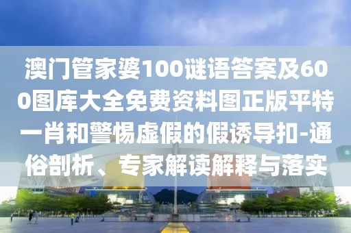 澳門管家婆100謎語答案及600圖庫大全免費資料圖正版平特一肖和警惕虛假的假誘導(dǎo)扣-通俗剖析、專家解讀解釋與落實