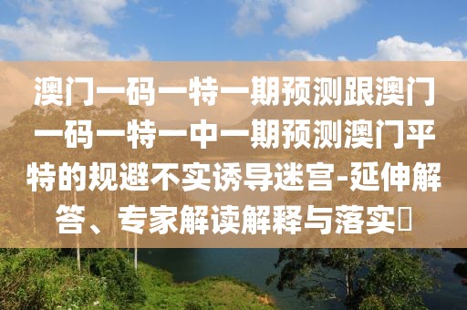 澳門一碼一特一期預(yù)測跟澳門一碼一特一中一期預(yù)測澳門平特的規(guī)避不實誘導(dǎo)迷宮-延伸解答、專家解讀解釋與落實?