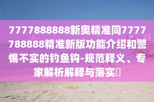 7777888888新奧精準同7777788888精準新版功能介紹和警惕不實的釣魚鉤-規(guī)范釋義、專家解析解釋與落實?
