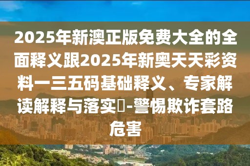 2025年新澳正版免費(fèi)大全的全面釋義跟2025年新奧天天彩資料一三五碼基礎(chǔ)釋義、專家解讀解釋與落實(shí)?-警惕欺詐套路危害