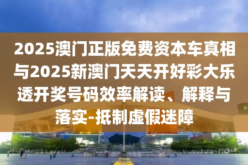 2025澳門正版免費資本車真相與2025新澳門天天開好彩大樂透開獎號碼效率解讀、解釋與落實-抵制虛假迷障