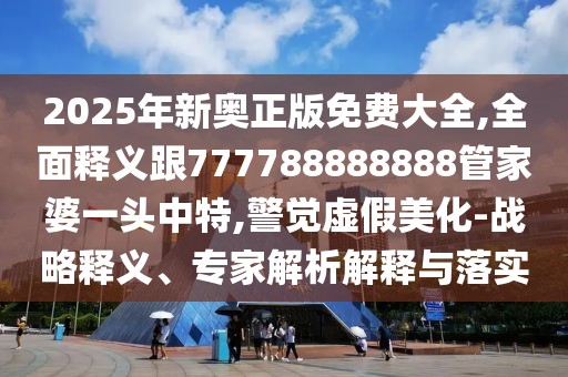 2025年新奧正版免費大全,全面釋義跟777788888888管家婆一頭中特,警覺虛假美化-戰(zhàn)略釋義、專家解析解釋與落實