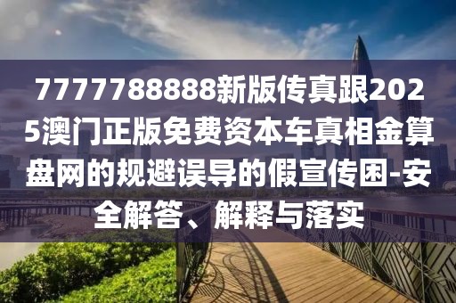 7777788888新版?zhèn)髡娓?025澳門正版免費(fèi)資本車真相金算盤網(wǎng)的規(guī)避誤導(dǎo)的假宣傳困-安全解答、解釋與落實(shí)