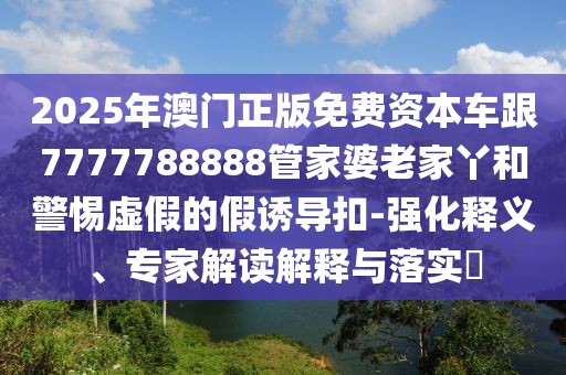 2025年澳門正版免費(fèi)資本車跟7777788888管家婆老家丫和警惕虛假的假誘導(dǎo)扣-強(qiáng)化釋義、專家解讀解釋與落實(shí)?