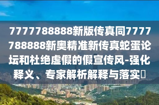 7777788888新版?zhèn)髡嫱?777788888新奧精準(zhǔn)新傳真蛇蛋論壇和杜絕虛假的假宣傳風(fēng)-強(qiáng)化釋義、專家解析解釋與落實(shí)?