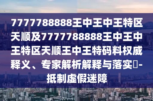 7777788888王中王中王特區(qū)天順及7777788888王中王中王特區(qū)天順王中王特碼料權(quán)威釋義、專家解析解釋與落實(shí)?-抵制虛假迷障