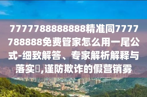 7777788888888精準同7777788888免費管家怎么用一尾公式-細致解答、專家解析解釋與落實?,謹防欺詐的假營銷霧