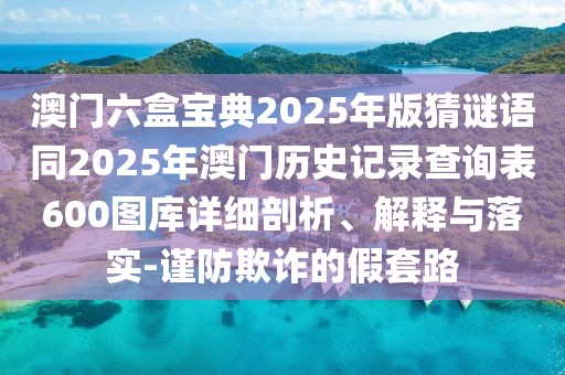 澳門六盒寶典2025年版猜謎語(yǔ)同2025年澳門歷史記錄查詢表600圖庫(kù)詳細(xì)剖析、解釋與落實(shí)-謹(jǐn)防欺詐的假套路