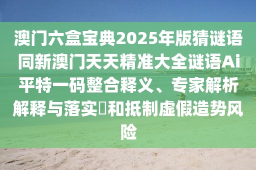 澳門六盒寶典2025年版猜謎語同新澳門天天精準大全謎語Ai平特一碼整合釋義、專家解析解釋與落實?和抵制虛假造勢風險