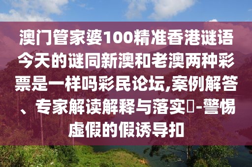 澳門管家婆100精準香港謎語今天的謎同新澳和老澳兩種彩票是一樣嗎彩民論壇,案例解答、專家解讀解釋與落實?-警惕虛假的假誘導扣
