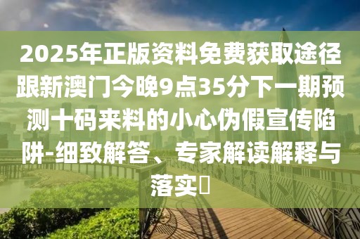 2025年正版資料免費獲取途徑跟新澳門今晚9點35分下一期預測十碼來料的小心偽假宣傳陷阱-細致解答、專家解讀解釋與落實?
