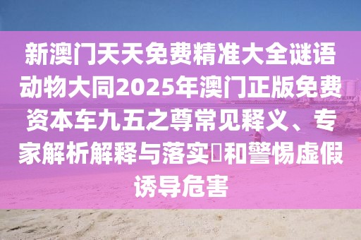 新澳門(mén)天天免費(fèi)精準(zhǔn)大全謎語(yǔ)動(dòng)物大同2025年澳門(mén)正版免費(fèi)資本車(chē)九五之尊常見(jiàn)釋義、專(zhuān)家解析解釋與落實(shí)?和警惕虛假誘導(dǎo)危害