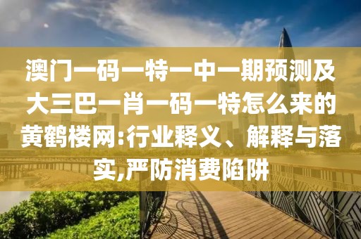 澳門一碼一特一中一期預測及大三巴一肖一碼一特怎么來的黃鶴樓網(wǎng):行業(yè)釋義、解釋與落實,嚴防消費陷阱