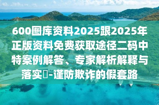 600圖庫資料2025跟2025年正版資料免費獲取途徑二碼中特案例解答、專家解析解釋與落實?-謹防欺詐的假套路