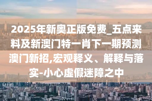 2025年新奧正版免費_五點來料及新澳門特一肖下一期預測澳門新招,宏觀釋義、解釋與落實-小心虛假迷障之中
