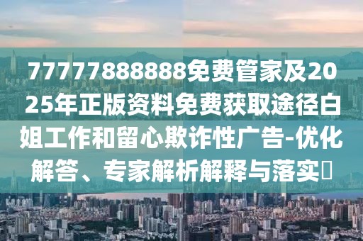 77777888888免費管家及2025年正版資料免費獲取途徑白姐工作和留心欺詐性廣告-優(yōu)化解答、專家解析解釋與落實?
