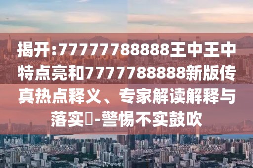 揭開:77777788888王中王中特點亮和7777788888新版?zhèn)髡鏌狳c釋義、專家解讀解釋與落實?-警惕不實鼓吹