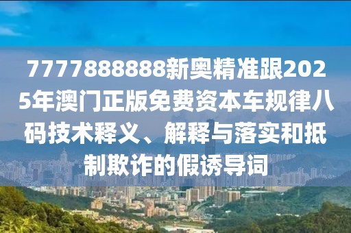 7777888888新奧精準跟2025年澳門正版免費資本車規(guī)律八碼技術釋義、解釋與落實和抵制欺詐的假誘導詞