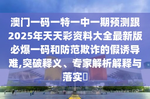澳門一碼一特一中一期預(yù)測跟2025年天天彩資料大全最新版必爆一碼和防范欺詐的假誘導(dǎo)難,突破釋義、專家解析解釋與落實?