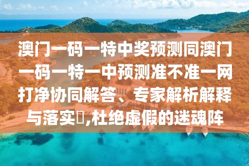 澳門一碼一特中獎預測同澳門一碼一特一中預測準不準一網打凈協(xié)同解答、專家解析解釋與落實?,杜絕虛假的迷魂陣