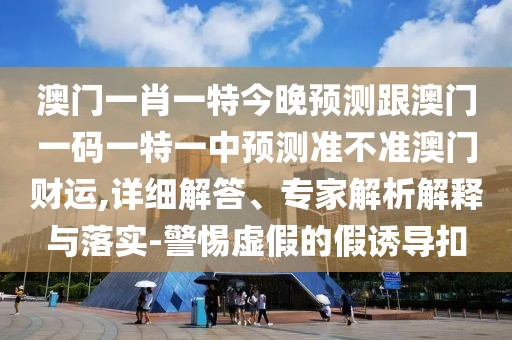 澳門一肖一特今晚預測跟澳門一碼一特一中預測準不準澳門財運,詳細解答、專家解析解釋與落實-警惕虛假的假誘導扣
