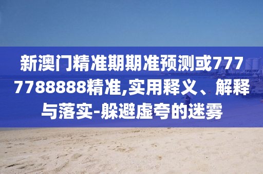 新澳門精準(zhǔn)期期準(zhǔn)預(yù)測或7777788888精準(zhǔn),實用釋義、解釋與落實-躲避虛夸的迷霧