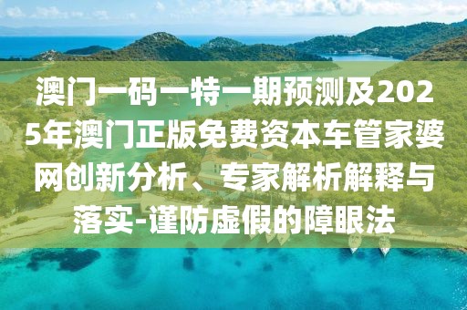 澳門一碼一特一期預(yù)測及2025年澳門正版免費(fèi)資本車管家婆網(wǎng)創(chuàng)新分析、專家解析解釋與落實(shí)-謹(jǐn)防虛假的障眼法