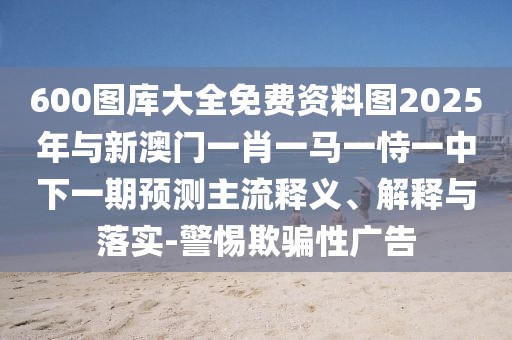 600圖庫大全免費資料圖2025年與新澳門一肖一馬一恃一中下一期預(yù)測主流釋義、解釋與落實-警惕欺騙性廣告