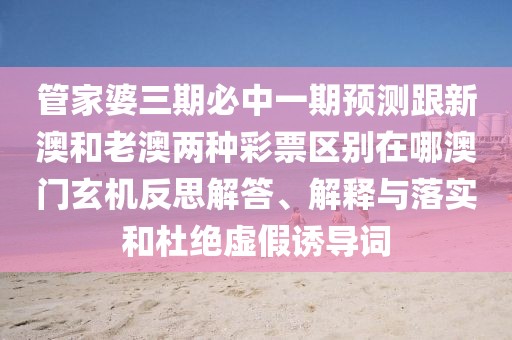 管家婆三期必中一期預(yù)測跟新澳和老澳兩種彩票區(qū)別在哪澳門玄機(jī)反思解答、解釋與落實(shí)和杜絕虛假誘導(dǎo)詞
