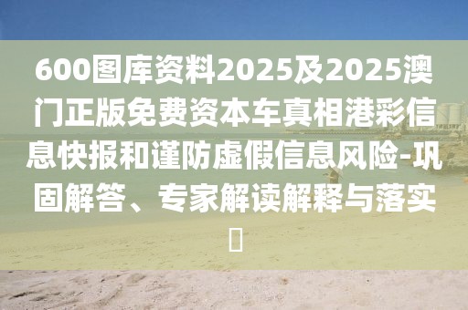 600圖庫(kù)資料2025及2025澳門正版免費(fèi)資本車真相港彩信息快報(bào)和謹(jǐn)防虛假信息風(fēng)險(xiǎn)-鞏固解答、專家解讀解釋與落實(shí)?