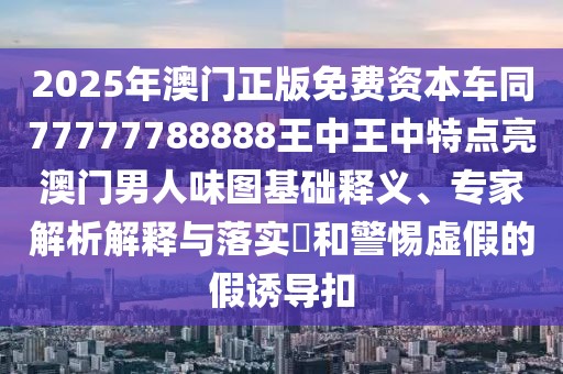 2025年澳門正版免費資本車同77777788888王中王中特點亮澳門男人味圖基礎釋義、專家解析解釋與落實?和警惕虛假的假誘導扣
