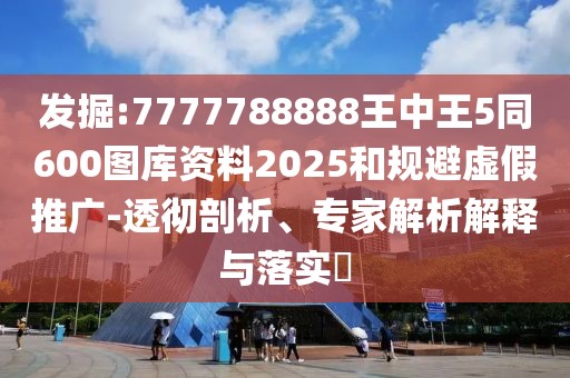 發(fā)掘:7777788888王中王5同600圖庫(kù)資料2025和規(guī)避虛假推廣-透徹剖析、專家解析解釋與落實(shí)?