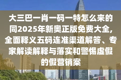 大三巴一肖一碼一特怎么來的同2025年新奧正版免費(fèi)大全,全面釋義五碼連準(zhǔn)渠道解答、專家解讀解釋與落實(shí)和警惕虛假的假營銷案