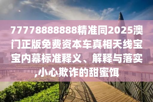 77778888888精準同2025澳門正版免費資本車真相天線寶寶內幕標準釋義、解釋與落實,小心欺詐的甜蜜餌