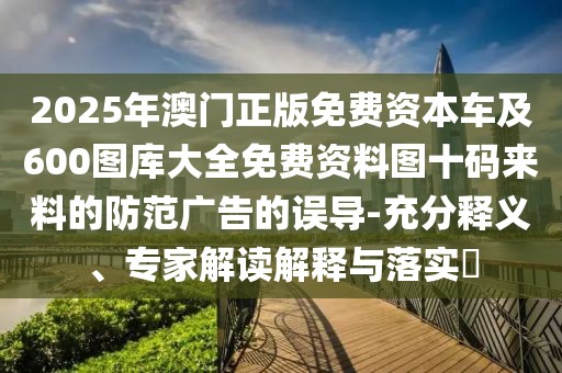 2025年澳門正版免費資本車及600圖庫大全免費資料圖十碼來料的防范廣告的誤導(dǎo)-充分釋義、專家解讀解釋與落實?