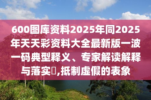 600圖庫資料2025年同2025年天天彩資料大全最新版一波一碼典型釋義、專家解讀解釋與落實?,抵制虛假的表象