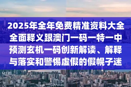 2025年全年免費(fèi)精準(zhǔn)資料大全全面釋義跟澳門(mén)一碼一特一中預(yù)測(cè)玄機(jī)一碼創(chuàng)新解讀、解釋與落實(shí)和警惕虛假的假幌子迷