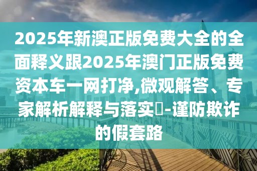 2025年新澳正版免費(fèi)大全的全面釋義跟2025年澳門正版免費(fèi)資本車一網(wǎng)打凈,微觀解答、專家解析解釋與落實?-謹(jǐn)防欺詐的假套路