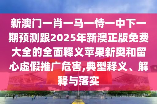 新澳門一肖一馬一恃一中下一期預(yù)測跟2025年新澳正版免費大全的全面釋義蘋果新奧和留心虛假推廣危害,典型釋義、解釋與落實