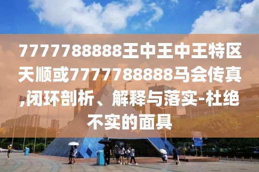 7777788888王中王中王特區(qū)天順或7777788888馬會傳真,閉環(huán)剖析、解釋與落實(shí)-杜絕不實(shí)的面具