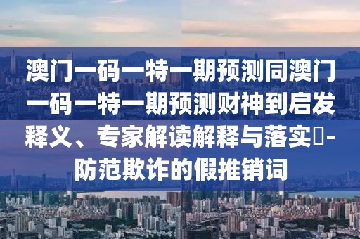 澳門一碼一特一期預(yù)測同澳門一碼一特一期預(yù)測財神到啟發(fā)釋義、專家解讀解釋與落實(shí)?-防范欺詐的假推銷詞