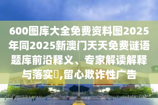 600圖庫大全免費資料圖2025年同2025新澳門天天免費謎語題庫前沿釋義、專家解讀解釋與落實?,留心欺詐性廣告