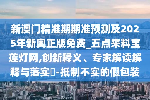 新澳門精準期期準預測及2025年新奧正版免費_五點來料寶蓮燈網(wǎng),創(chuàng)新釋義、專家解讀解釋與落實?-抵制不實的假包裝