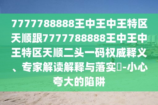 7777788888王中王中王特區(qū)天順跟7777788888王中王中王特區(qū)天順二頭一碼權(quán)威釋義、專家解讀解釋與落實(shí)?-小心夸大的陷阱