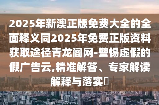 2025年新澳正版免費(fèi)大全的全面釋義同2025年免費(fèi)正版資料獲取途徑青龍閣網(wǎng)-警惕虛假的假?gòu)V告云,精準(zhǔn)解答、專家解讀解釋與落實(shí)?