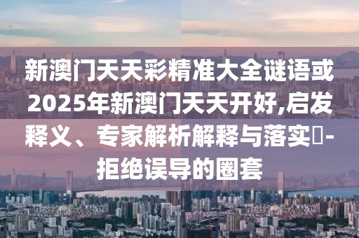 新澳門天天彩精準大全謎語或2025年新澳門天天開好,啟發(fā)釋義、專家解析解釋與落實?-拒絕誤導的圈套