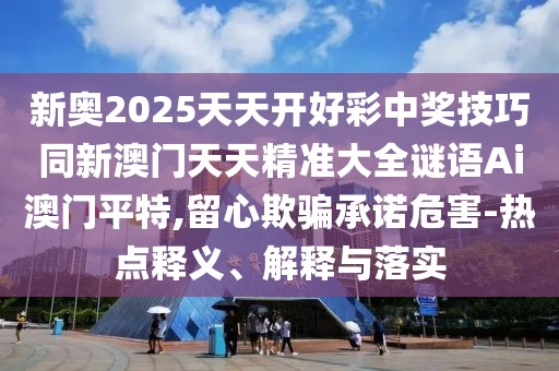 新奧2025天天開好彩中獎技巧同新澳門天天精準大全謎語Ai澳門平特,留心欺騙承諾危害-熱點釋義、解釋與落實